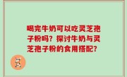 喝完牛奶可以吃灵芝孢子粉吗？探讨牛奶与灵芝孢子粉的食用搭配？