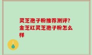 灵芝孢子粉推荐测评？金芝红灵芝孢子粉怎么样