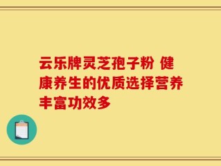 云乐牌灵芝孢子粉 健康养生的优质选择营养丰富功效多