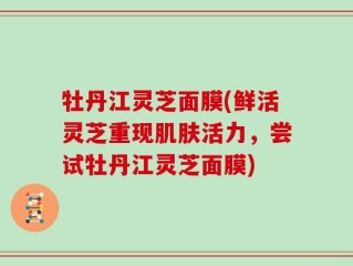 牡丹江灵芝面膜(鲜活灵芝重现肌肤活力，尝试牡丹江灵芝面膜)