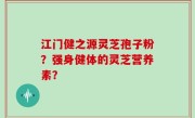 江门健之源灵芝孢子粉？强身健体的灵芝营养素？