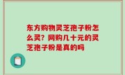 东方购物灵芝孢子粉怎么灵？网购几十元的灵芝孢子粉是真的吗