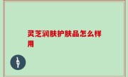 灵芝润肤护肤品怎么样用