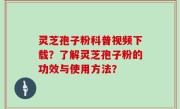 灵芝孢子粉科普视频下载？了解灵芝孢子粉的功效与使用方法？