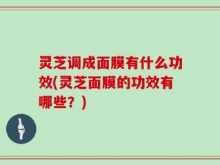 灵芝调成面膜有什么功效(灵芝面膜的功效有哪些？)