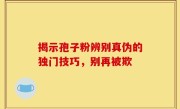 揭示孢子粉辨别真伪的独门技巧，别再被欺