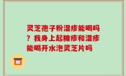 灵芝孢子粉湿疹能喝吗？我身上起糠疹和湿疹能喝开水泡灵芝片吗