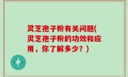 灵芝孢子粉有关问题(灵芝孢子粉的功效和应用，你了解多少？)