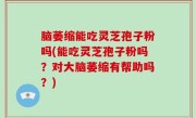 脑萎缩能吃灵芝孢子粉吗(能吃灵芝孢子粉吗？对大脑萎缩有帮助吗？)