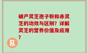 破产灵芝孢子粉和赤灵芝的功效与区别？详解灵芝的营养价值及应用？