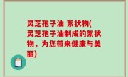 灵芝孢子油 絮状物(灵芝孢子油制成的絮状物，为您带来健康与美丽)