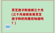 灵芝孢子粉连续三个月(三个月连续食用灵芝孢子粉的效果你知道吗？)