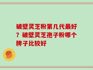 破壁灵芝粉第几代最好？破壁灵芝孢子粉哪个牌子比较好