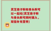 灵芝孢子粉和骨头粉可以一起吃(灵芝孢子粉与骨头粉可同时摄入，双倍补充营养)