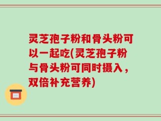 灵芝孢子粉和骨头粉可以一起吃(灵芝孢子粉与骨头粉可同时摄入，双倍补充营养)
