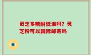 灵芝多糖耐低温吗？灵芝粉可以国际邮寄吗