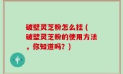 破壁灵芝粉怎么挂 (破壁灵芝粉的使用方法，你知道吗？)