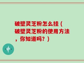 破壁灵芝粉怎么挂 (破壁灵芝粉的使用方法，你知道吗？)