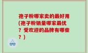 孢子粉哪家卖的最好用(孢子粉销量哪家最优？受欢迎的品牌有哪些？)