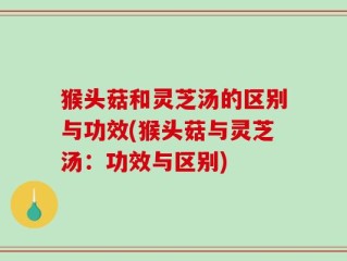 猴头菇和灵芝汤的区别与功效(猴头菇与灵芝汤：功效与区别)