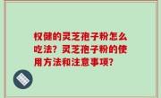 权健的灵芝孢子粉怎么吃法？灵芝孢子粉的使用方法和注意事项？