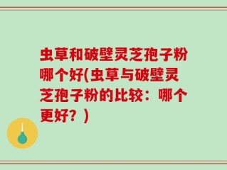 虫草和破壁灵芝孢子粉哪个好(虫草与破壁灵芝孢子粉的比较：哪个更好？)