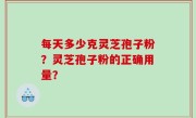 每天多少克灵芝孢子粉？灵芝孢子粉的正确用量？
