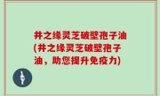 井之缘灵芝破壁孢子油(井之缘灵芝破壁孢子油，助您提升免疫力)