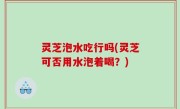 灵芝泡水吃行吗(灵芝可否用水泡着喝？)
