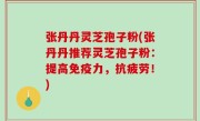 张丹丹灵芝孢子粉(张丹丹推荐灵芝孢子粉：提高免疫力，抗疲劳！)