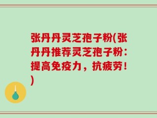 张丹丹灵芝孢子粉(张丹丹推荐灵芝孢子粉：提高免疫力，抗疲劳！)
