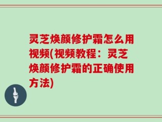 灵芝焕颜修护霜怎么用视频(视频教程：灵芝焕颜修护霜的正确使用方法)