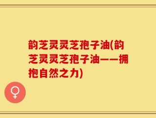 韵芝灵灵芝孢子油(韵芝灵灵芝孢子油——拥抱自然之力)