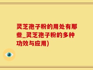 灵芝孢子粉的用处有那些_灵芝孢子粉的多种功效与应用)