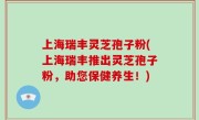 上海瑞丰灵芝孢子粉(上海瑞丰推出灵芝孢子粉，助您保健养生！)