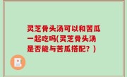 灵芝骨头汤可以和苦瓜一起吃吗(灵芝骨头汤是否能与苦瓜搭配？)