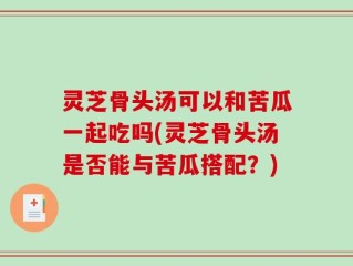 灵芝骨头汤可以和苦瓜一起吃吗(灵芝骨头汤是否能与苦瓜搭配？)
