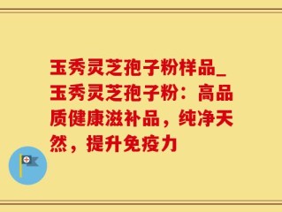 玉秀灵芝孢子粉样品_玉秀灵芝孢子粉：高品质健康滋补品，纯净天然，提升免疫力