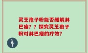 灵芝孢子粉能否缓解淋巴瘤？？探究灵芝孢子粉对淋巴瘤的疗效？