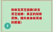 和田玉灵芝貔貅(田玉灵芝貔貅：真正的双修灵物，提升身体和灵魂的质量)