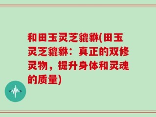 和田玉灵芝貔貅(田玉灵芝貔貅：真正的双修灵物，提升身体和灵魂的质量)