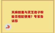天麻胶囊与灵芝孢子粉能否搭配使用？专家告诉你