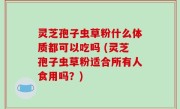 灵芝孢子虫草粉什么体质都可以吃吗 (灵芝孢子虫草粉适合所有人食用吗？)