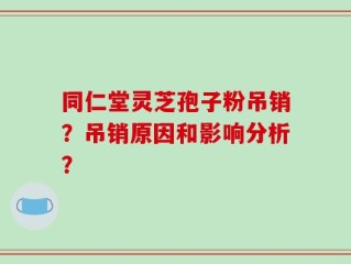 同仁堂灵芝孢子粉吊销？吊销原因和影响分析？