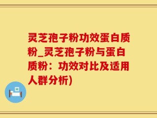 灵芝孢子粉功效蛋白质粉_灵芝孢子粉与蛋白质粉：功效对比及适用人群分析)
