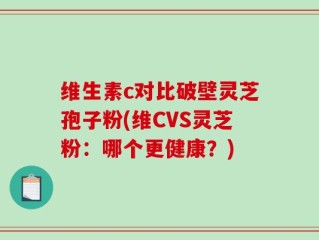 维生素c对比破壁灵芝孢子粉(维CVS灵芝粉：哪个更健康？)