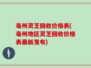 亳州灵芝回收价格表(亳州地区灵芝回收价格表最新发布)