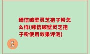 臻信破壁灵芝孢子粉怎么样(臻信破壁灵芝孢子粉使用效果评测)