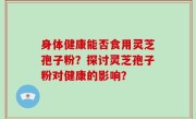 身体健康能否食用灵芝孢子粉？探讨灵芝孢子粉对健康的影响？