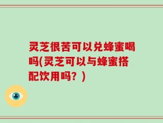 灵芝很苦可以兑蜂蜜喝吗(灵芝可以与蜂蜜搭配饮用吗？)